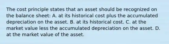 The cost principle states that an asset should be recognized on the balance sheet: A. at its historical cost plus the accumulated depreciation on the asset. B. at its historical cost. C. at the market value less the accumulated depreciation on the asset. D. at the market value of the asset.