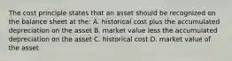 The cost principle states that an asset should be recognized on the balance sheet at the: A. historical cost plus the accumulated depreciation on the asset B. market value less the accumulated depreciation on the asset C. historical cost D. market value of the asset