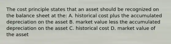 The cost principle states that an asset should be recognized on the balance sheet at the: A. historical cost plus the accumulated depreciation on the asset B. market value less the accumulated depreciation on the asset C. historical cost D. market value of the asset