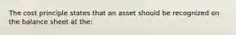 The cost principle states that an asset should be recognized on the balance sheet at the: