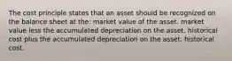 The cost principle states that an asset should be recognized on the balance sheet at the: market value of the asset. market value less the accumulated depreciation on the asset. historical cost plus the accumulated depreciation on the asset. historical cost.