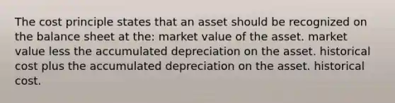 The cost principle states that an asset should be recognized on the balance sheet at the: market value of the asset. market value less the accumulated depreciation on the asset. historical cost plus the accumulated depreciation on the asset. historical cost.