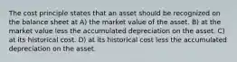 The cost principle states that an asset should be recognized on the balance sheet at A) the market value of the asset. B) at the market value less the accumulated depreciation on the asset. C) at its historical cost. D) at its historical cost less the accumulated depreciation on the asset.