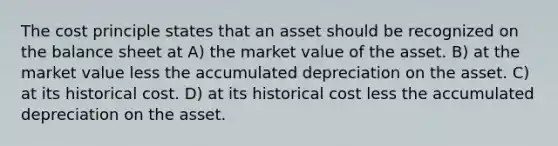 The cost principle states that an asset should be recognized on the balance sheet at A) the market value of the asset. B) at the market value less the accumulated depreciation on the asset. C) at its historical cost. D) at its historical cost less the accumulated depreciation on the asset.