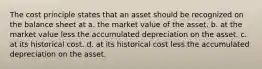 The cost principle states that an asset should be recognized on the balance sheet at a. the market value of the asset. b. at the market value less the accumulated depreciation on the asset. c. at its historical cost. d. at its historical cost less the accumulated depreciation on the asset.