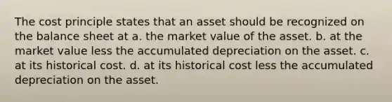 The cost principle states that an asset should be recognized on the balance sheet at a. the market value of the asset. b. at the market value less the accumulated depreciation on the asset. c. at its historical cost. d. at its historical cost less the accumulated depreciation on the asset.