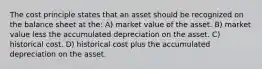 The cost principle states that an asset should be recognized on the balance sheet at the: A) market value of the asset. B) market value less the accumulated depreciation on the asset. C) historical cost. D) historical cost plus the accumulated depreciation on the asset.