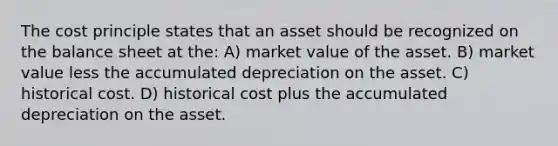 The cost principle states that an asset should be recognized on the balance sheet at the: A) market value of the asset. B) market value less the accumulated depreciation on the asset. C) historical cost. D) historical cost plus the accumulated depreciation on the asset.