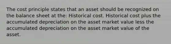 The cost principle states that an asset should be recognized on the balance sheet at the: Historical cost. Historical cost plus the accumulated depreciation on the asset market value less the accumulated depreciation on the asset market value of the asset.