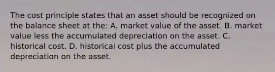 The cost principle states that an asset should be recognized on the balance sheet at the: A. market value of the asset. B. market value less the accumulated depreciation on the asset. C. historical cost. D. historical cost plus the accumulated depreciation on the asset.