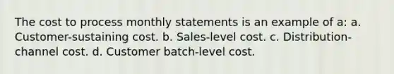 The cost to process monthly statements is an example of a: a. Customer-sustaining cost. b. Sales-level cost. c. Distribution-channel cost. d. Customer batch-level cost.