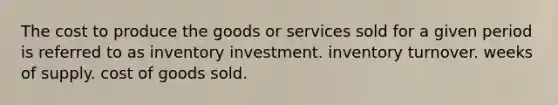 The cost to produce the goods or services sold for a given period is referred to as inventory investment. inventory turnover. weeks of supply. cost of goods sold.