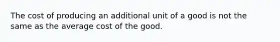 The cost of producing an additional unit of a good is not the same as the average cost of the good.