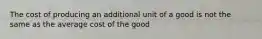 The cost of producing an additional unit of a good is not the same as the average cost of the good