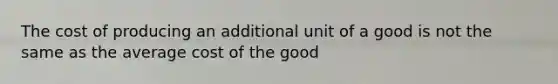 The cost of producing an additional unit of a good is not the same as the average cost of the good