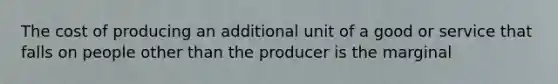 The cost of producing an additional unit of a good or service that falls on people other than the producer is the marginal