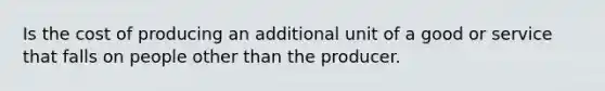 Is the cost of producing an additional unit of a good or service that falls on people other than the producer.