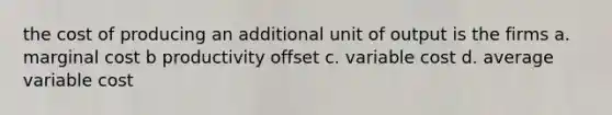 the cost of producing an additional unit of output is the firms a. marginal cost b productivity offset c. variable cost d. average variable cost