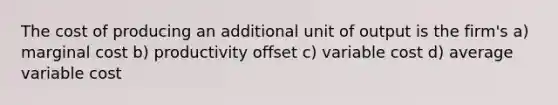 The cost of producing an additional unit of output is the firm's a) marginal cost b) productivity offset c) variable cost d) average variable cost