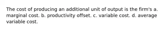 The cost of producing an additional unit of output is the firm's a. marginal cost. b. productivity offset. c. variable cost. d. average variable cost.