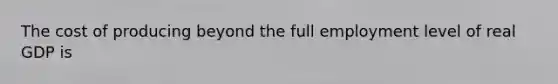 The cost of producing beyond the full employment level of real GDP is