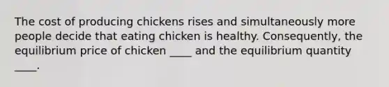 The cost of producing chickens rises and simultaneously more people decide that eating chicken is healthy.​ Consequently, the equilibrium price of chicken​ ____ and the equilibrium quantity​ ____.