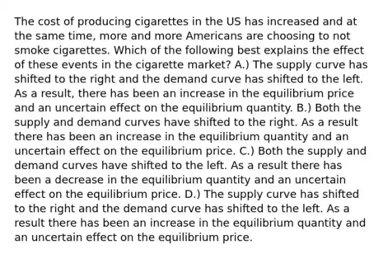 The cost of producing cigarettes in the US has increased and at the same time, more and more Americans are choosing to not smoke cigarettes. Which of the following best explains the effect of these events in the cigarette market? A.) The supply curve has shifted to the right and the demand curve has shifted to the left. As a result, there has been an increase in the equilibrium price and an uncertain effect on the equilibrium quantity. B.) Both the supply and demand curves have shifted to the right. As a result there has been an increase in the equilibrium quantity and an uncertain effect on the equilibrium price. C.) Both the supply and demand curves have shifted to the left. As a result there has been a decrease in the equilibrium quantity and an uncertain effect on the equilibrium price. D.) The supply curve has shifted to the right and the demand curve has shifted to the left. As a result there has been an increase in the equilibrium quantity and an uncertain effect on the equilibrium price.