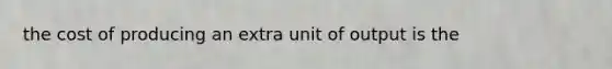 the cost of producing an extra unit of output is the