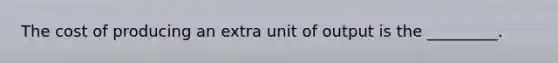 The cost of producing an extra unit of output is the _________.