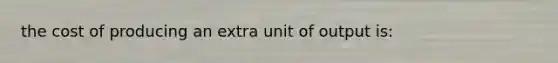 the cost of producing an extra unit of output is: