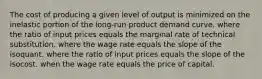 The cost of producing a given level of output is minimized on the inelastic portion of the long-run product demand curve. where the ratio of input prices equals the marginal rate of technical substitution. where the wage rate equals the slope of the isoquant. where the ratio of input prices equals the slope of the isocost. when the wage rate equals the price of capital.