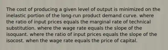 The cost of producing a given level of output is minimized on the inelastic portion of the long-run product demand curve. where the ratio of input prices equals the marginal rate of technical substitution. where the wage rate equals the slope of the isoquant. where the ratio of input prices equals the slope of the isocost. when the wage rate equals the price of capital.