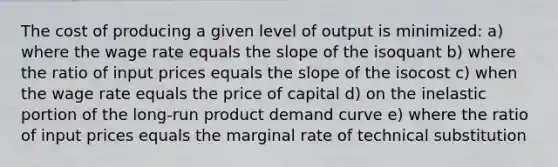 The cost of producing a given level of output is minimized: a) where the wage rate equals the slope of the isoquant b) where the ratio of input prices equals the slope of the isocost c) when the wage rate equals the price of capital d) on the inelastic portion of the long-run product demand curve e) where the ratio of input prices equals the marginal rate of technical substitution