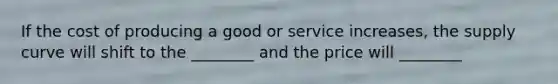 If the cost of producing a good or service increases, the supply curve will shift to the ________ and the price will ________