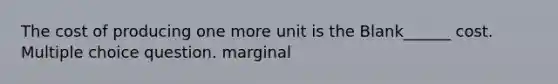 The cost of producing one more unit is the Blank______ cost. Multiple choice question. marginal