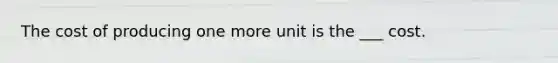 The cost of producing one more unit is the ___ cost.