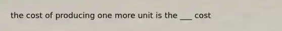 the cost of producing one more unit is the ___ cost