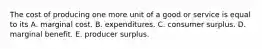 The cost of producing one more unit of a good or service is equal to its A. marginal cost. B. expenditures. C. consumer surplus. D. marginal benefit. E. producer surplus.