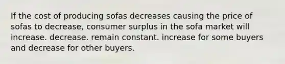 If the cost of producing sofas decreases causing the price of sofas to decrease, consumer surplus in the sofa market will increase. decrease. remain constant. increase for some buyers and decrease for other buyers.