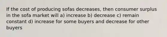 If the cost of producing sofas decreases, then consumer surplus in the sofa market will a) increase b) decrease c) remain constant d) increase for some buyers and decrease for other buyers