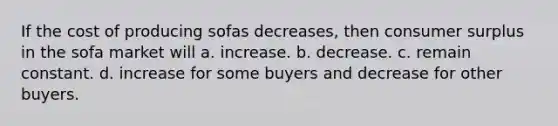 If the cost of producing sofas decreases, then consumer surplus in the sofa market will a. increase. b. decrease. c. remain constant. d. increase for some buyers and decrease for other buyers.