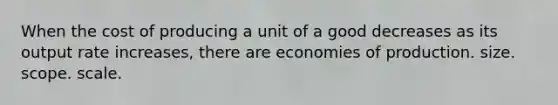 When the cost of producing a unit of a good decreases as its output rate increases, there are economies of production. size. scope. scale.