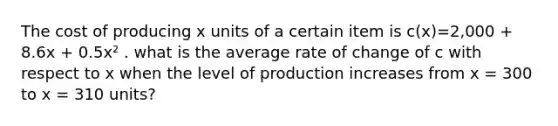 The cost of producing x units of a certain item is c(x)=2,000 + 8.6x + 0.5x² . what is the average rate of change of c with respect to x when the level of production increases from x = 300 to x = 310 units?