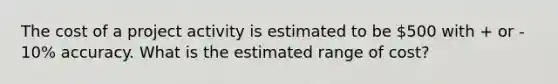 The cost of a project activity is estimated to be 500 with + or - 10% accuracy. What is the estimated range of cost?