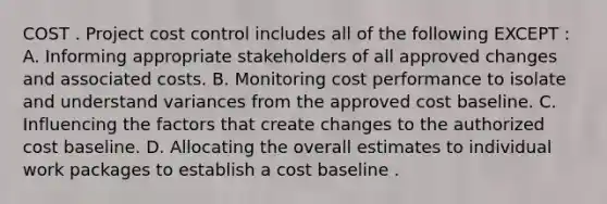 COST . Project cost control includes all of the following EXCEPT : A. Informing appropriate stakeholders of all approved changes and associated costs. B. Monitoring cost performance to isolate and understand variances from the approved cost baseline. C. Influencing the factors that create changes to the authorized cost baseline. D. Allocating the overall estimates to individual work packages to establish a cost baseline .