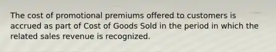 The cost of promotional premiums offered to customers is accrued as part of Cost of Goods Sold in the period in which the related sales revenue is recognized.