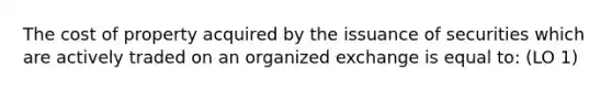 The cost of property acquired by the issuance of securities which are actively traded on an organized exchange is equal to: (LO 1)