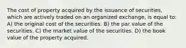 The cost of property acquired by the issuance of securities, which are actively traded on an organized exchange, is equal to: A) the original cost of the securities. B) the par value of the securities. C) the market value of the securities. D) the book value of the property acquired.