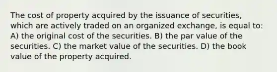 The cost of property acquired by the issuance of securities, which are actively traded on an organized exchange, is equal to: A) the original cost of the securities. B) the par value of the securities. C) the market value of the securities. D) the book value of the property acquired.