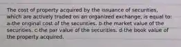 The cost of property acquired by the issuance of securities, which are actively traded on an organized exchange, is equal to: a-the original cost of the securities. b-the market value of the securities. c-the par value of the securities. d-the book value of the property acquired.